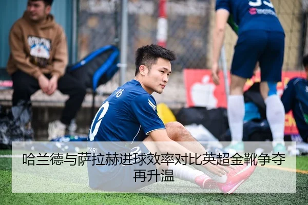 哈兰德与萨拉赫进球效率对比英超金靴争夺再升温