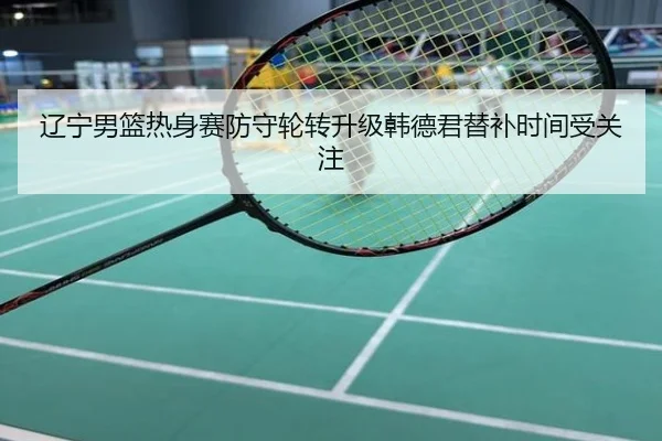 辽宁男篮热身赛防守轮转升级韩德君替补时间受关注