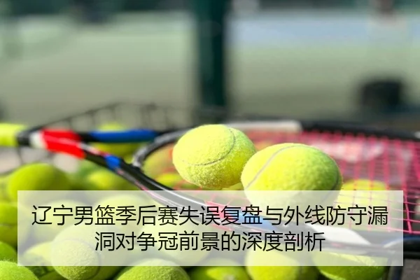 辽宁男篮季后赛失误复盘与外线防守漏洞对争冠前景的深度剖析