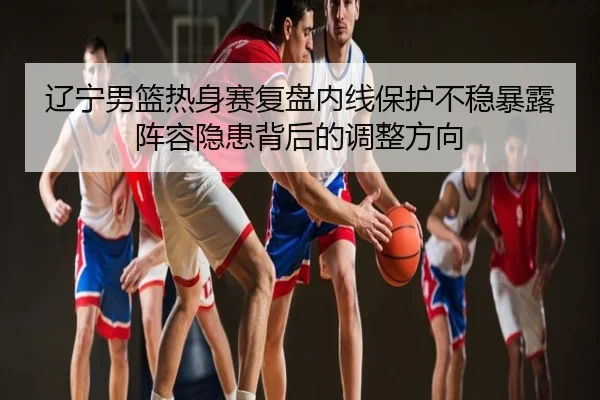辽宁男篮热身赛复盘内线保护不稳暴露阵容隐患背后的调整方向
