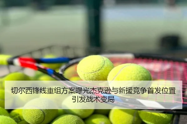 切尔西锋线重组方案曝光杰克逊与新援竞争首发位置引发战术变局