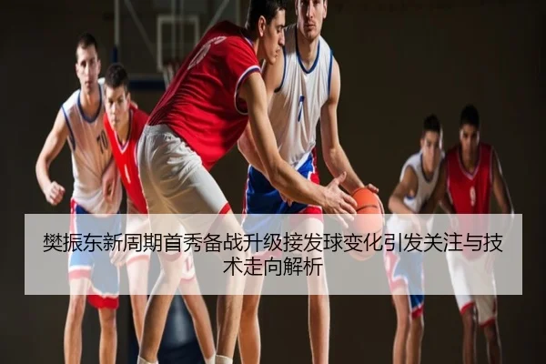 樊振东新周期首秀备战升级接发球变化引发关注与技术走向解析