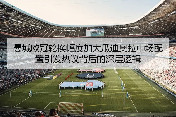 曼城欧冠轮换幅度加大瓜迪奥拉中场配置引发热议背后的深层逻辑
