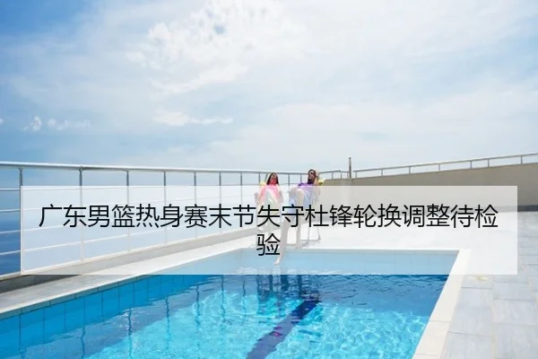 广东男篮热身赛末节失守杜锋轮换调整待检验