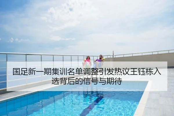 国足新一期集训名单调整引发热议王钰栋入选背后的信号与期待