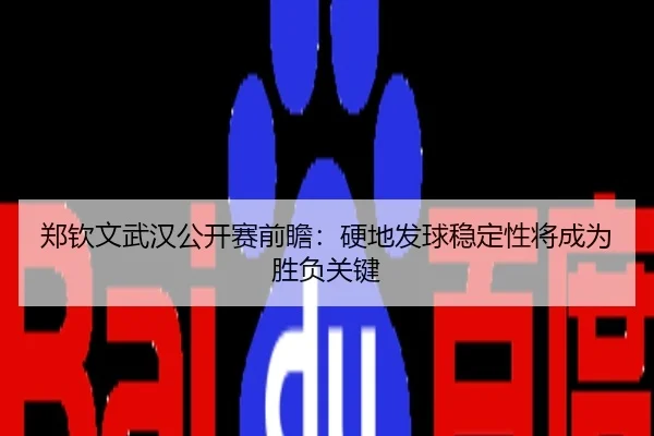 郑钦文武汉公开赛前瞻：硬地发球稳定性将成为胜负关键