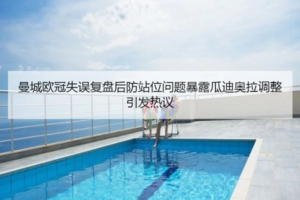 曼城欧冠失误复盘后防站位问题暴露瓜迪奥拉调整引发热议