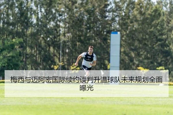 梅西与迈阿密国际续约谈判升温球队未来规划全面曝光