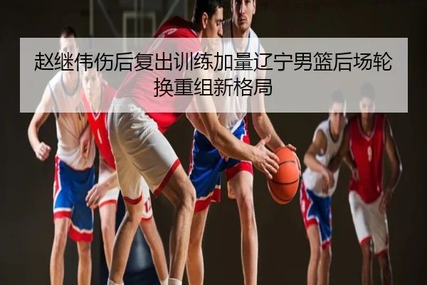 赵继伟伤后复出训练加量辽宁男篮后场轮换重组新格局